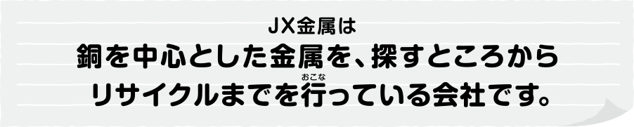 ＪＸ金属は銅を中心とした金属を、探すところからリサイクルまでを行(おこな)っている会社です。