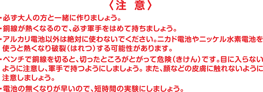 注 意 ・必ず大人の方と一緒に作りましょう。・銅線が熱くなるので、必ず軍手をはめて持ちましょう。・アルカリ電池以外は絶対に使わないでください。ニカド電池やニッケル水素電池を 使うと熱くなり破裂（はれつ）する可能性があります。・ペンチで銅線を切ると、切ったところがとがって危険（きけん）です。目に入らないように注意し、軍手で持つようにしましょう。また、顔などの皮膚に触れないように注意しましょう。・電池の無くなりが早いので、短時間の実験にしましょう。