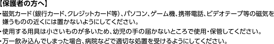 【保護者の方へ】・磁気カード（銀行カード、クレジットカード等）、パソコン、ゲーム機、携帯電話、ビデオテープ等の磁気を嫌うものの近くには置かないようにしてください。・使用する用具は小さいものが多いため、幼児の手の届かないところで使用・保管してください。・万一飲み込んでしまった場合、病院などで適切な処置を受けるようにしてください。