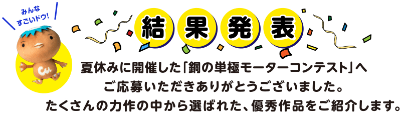 結果発表 夏休みに開催した「銅の単極モーターコンテスト」へご応募いただきありがとうございました。たくさんの力作の中から選ばれた、優秀作品をご紹介します。