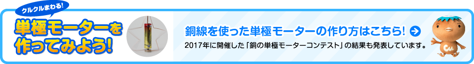 クルクルまわる！単極モーターを作ってみよう！銅線を使った単極モーターの作り方はこちら！2017年に開催した「銅の単極モーターコンテスト」の結果も発表しています。