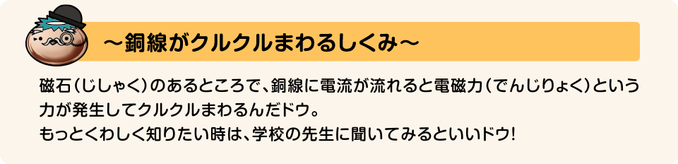 〜銅線がクルクルまわるしくみ〜 磁石（じしゃく）のあるところで、銅線に電流が流れると電磁力（でんじりょく）という力が発生してクルクルまわるんだドウ。もっとくわしく知りたい時は、学校の先生に聞いてみるといいドウ!