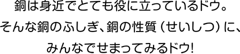 銅は身近でとても役に立っているドウ。そんな銅のふしぎ、銅の性質（せいしつ）に、みんなでせまってみるドウ！