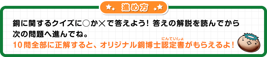 すすめかた 銅にかんするクイズに○か×でこたえよう! 答えの解説を読んでから次の問題へすすんでね。10問全部に正解すると、オリジナル銅博士認定書(にんていしょ)がもらえるよ!