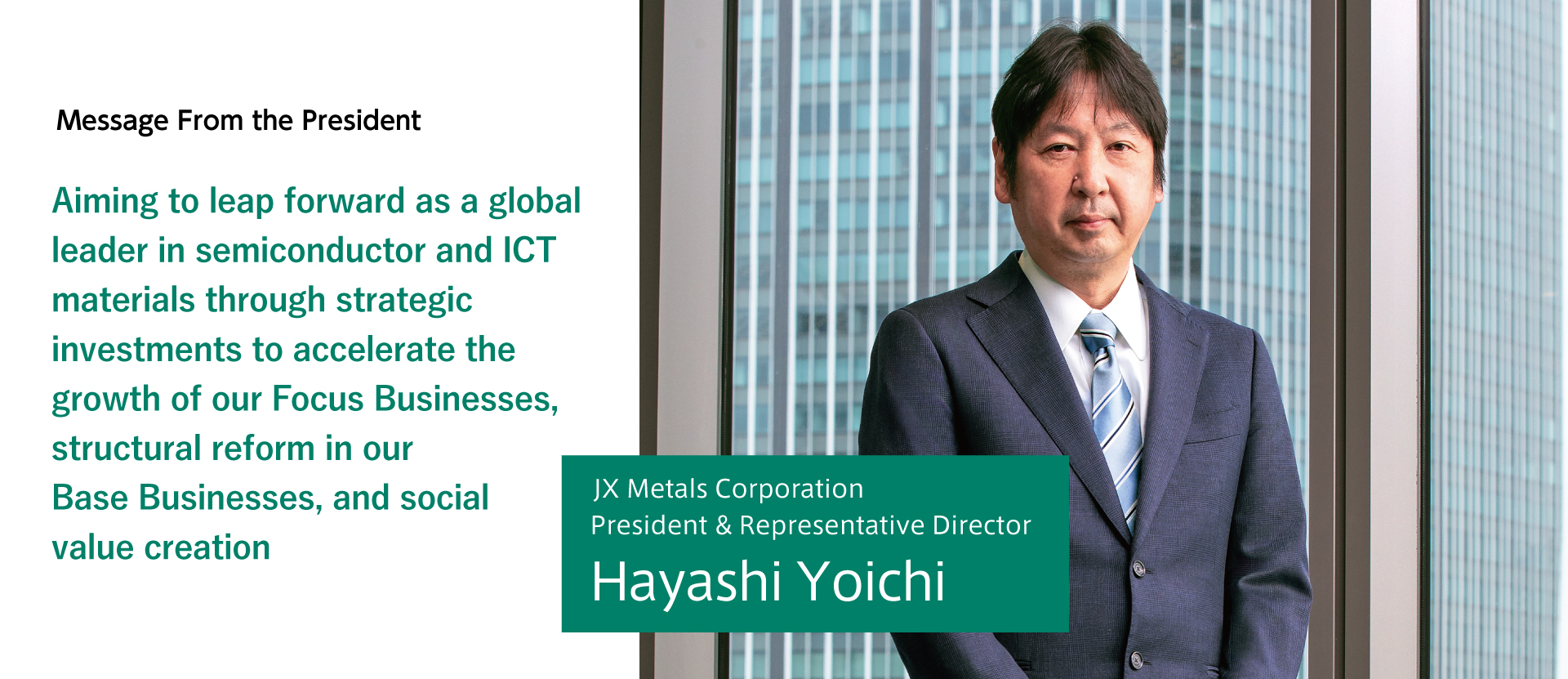 Aiming to leap forward as a global leader in semiconductor and ICT materials through strategic investments to accelerate the growth of our Focus Businesses, structural reform in our Base Businesses, and social value creation. JX Metals Corporation President & Representative Director Yoichi Hayashi