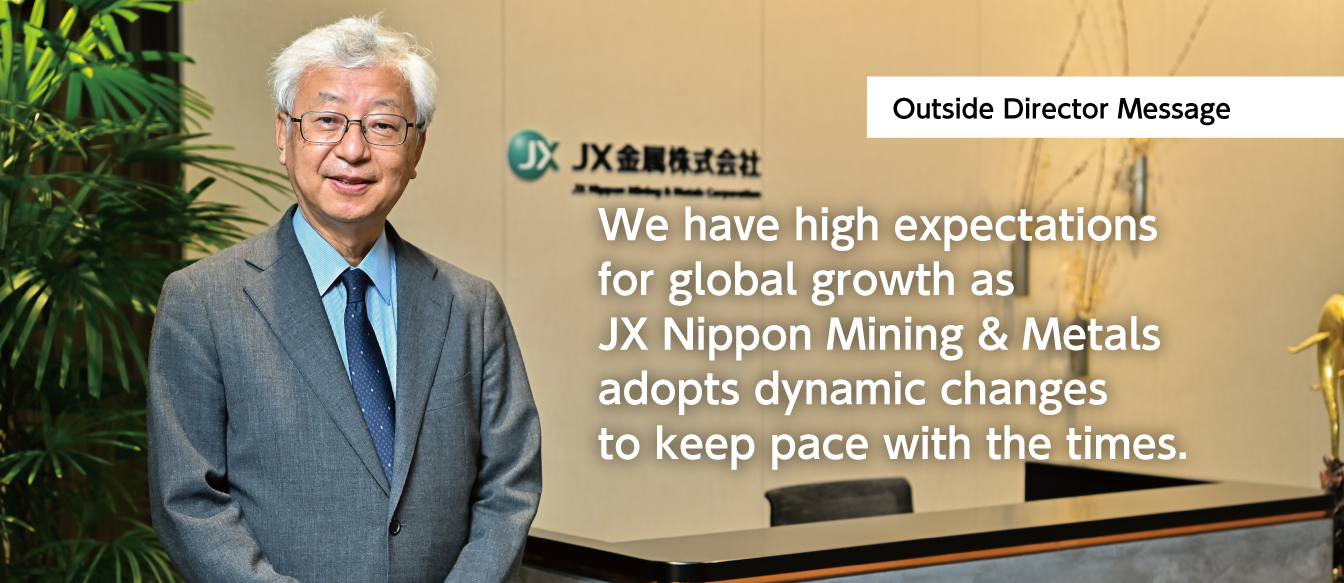 We have high expectations for global growth as JX Nippon Mining & Metals adopts dynamic changes to keep pace with the times. JX Nippon Mining & Metals Corporation Outside Director Itoh Motoshige