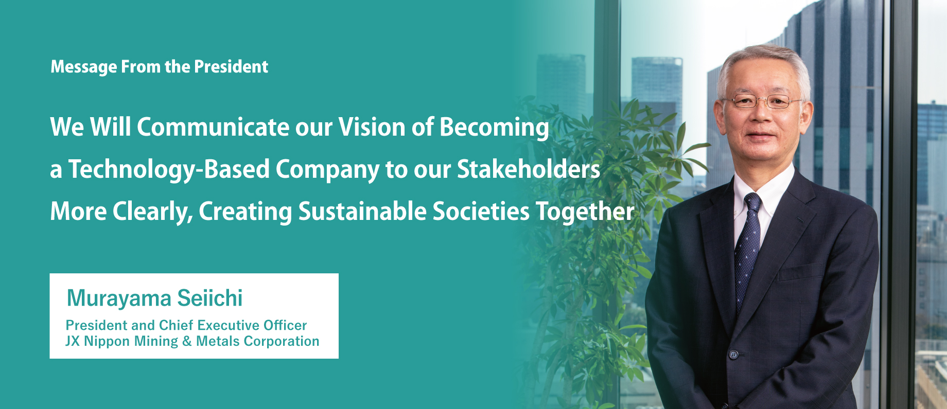 We Will Communicate our Vision of Becoming a Technology-Based Company to our Stakeholders More Clearly, Creating Sustainable Societies Together JX Nippon Mining & Metals Corporation President and Chief Executive Officer Murayama Seiichi