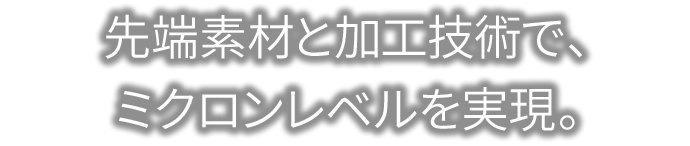 先端素材と加工技術で、ミクロンレベルを実現。