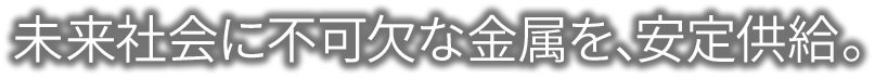 未来社会に不可欠な金属を、安定供給。