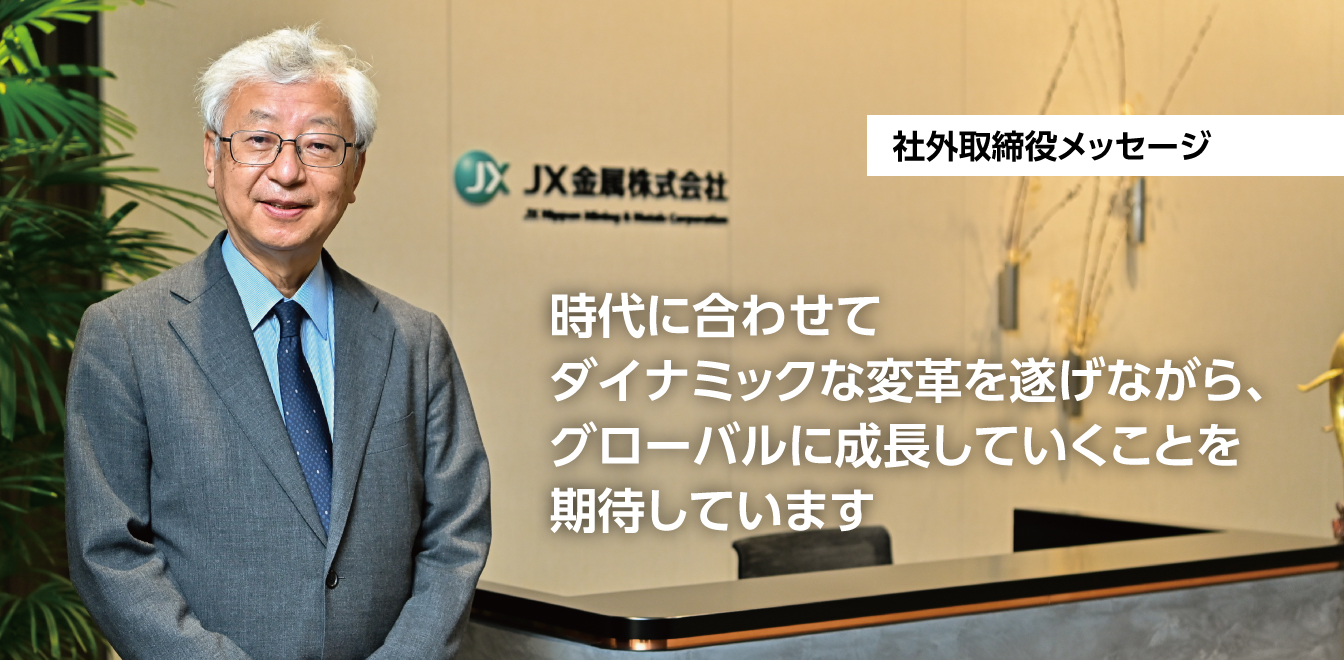 時代に合わせてダイナミックな変革を遂げながら、グローバルに成長していくことを期待しています。 ＪＸ金属（株） 社外取締役 伊藤 元重